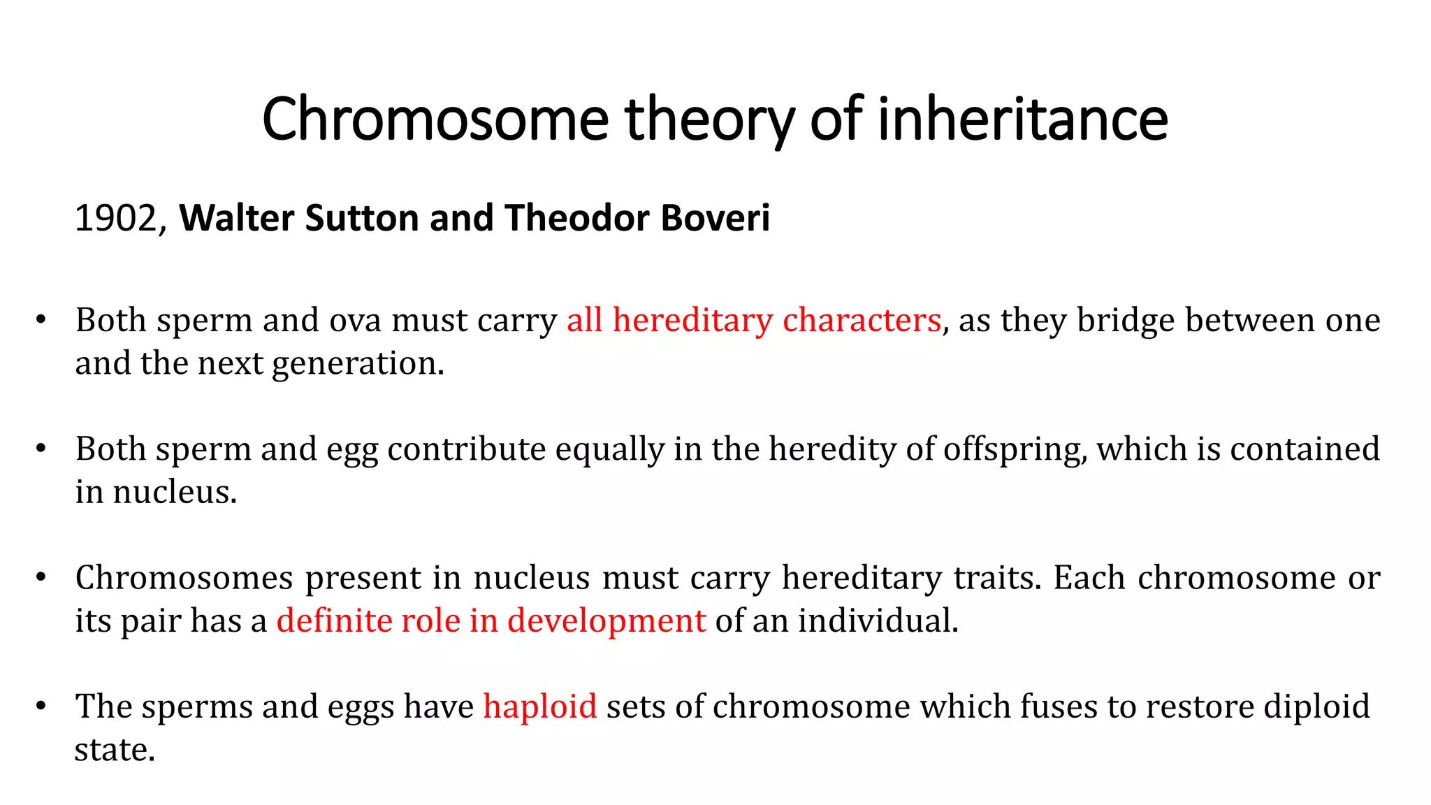 Chromosome theory of inheritance
1902, Walter Sutton and Theodor Boveri
• Both sperm and ova must carry all hereditary characters, as they bridge between one
and the next generation.
• Both sperm and egg contribute equally in the heredity of offspring, which is contained
in nucleus.
• Chromosomes present in nucleus must carry hereditary traits. Each chromosome or
its pair has a definite role in development of an individual.
• The sperms and eggs have haploid sets of chromosome which fuses to restore diploid
state.
 