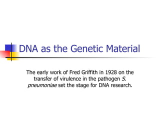 DNA as the Genetic Material The early work of Fred Griffith in 1928 on the transfer of virulence in the pathogen  S. pneumoniae  set the stage for DNA research. 