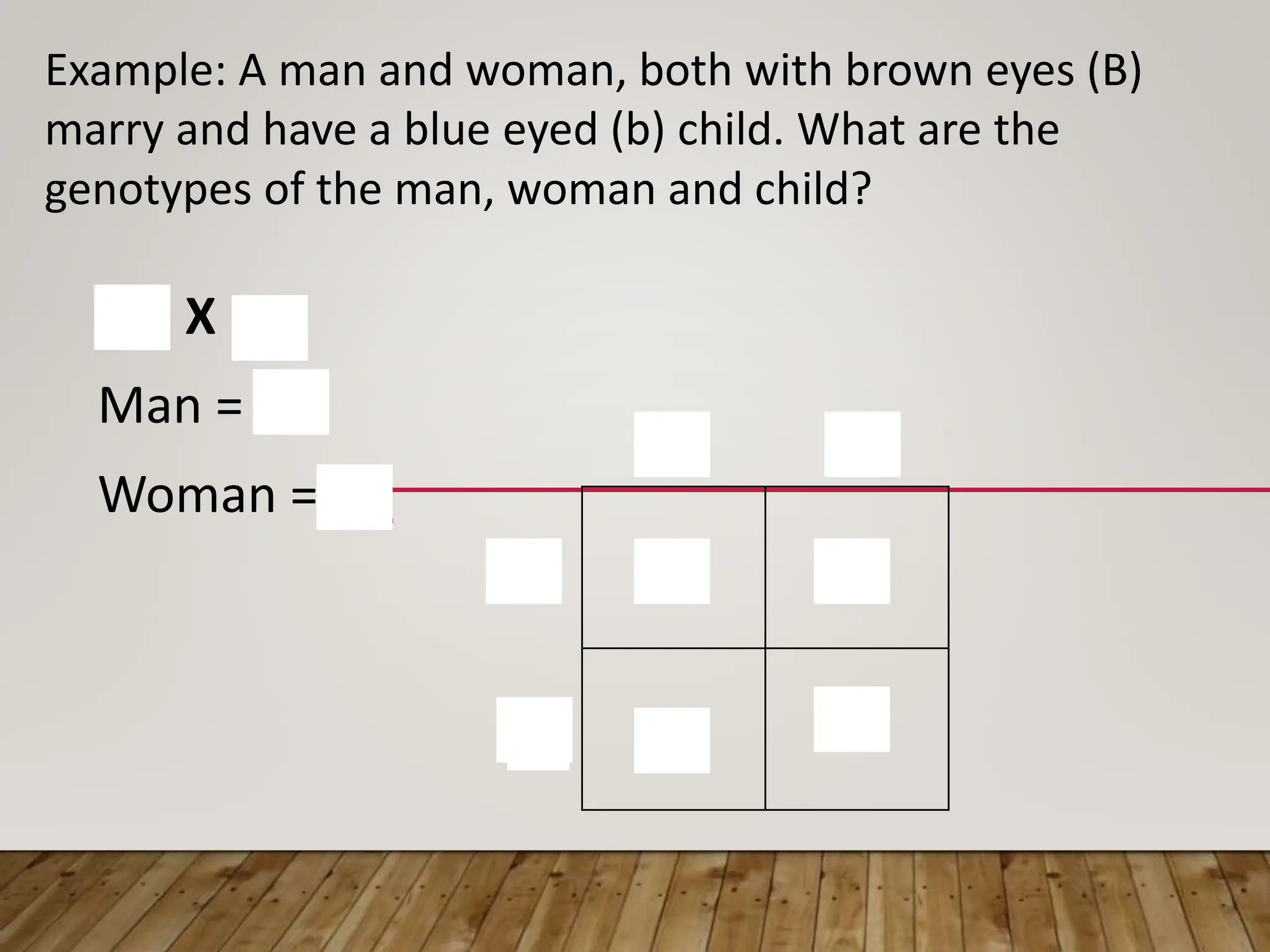 BB Bb
Bb bb
B
b
B
b
Example: A man and woman, both with brown eyes (B)
marry and have a blue eyed (b) child. What are the
genotypes of the man, woman and child?
Bb X Bb
Man = Bb
Woman = Bb
 