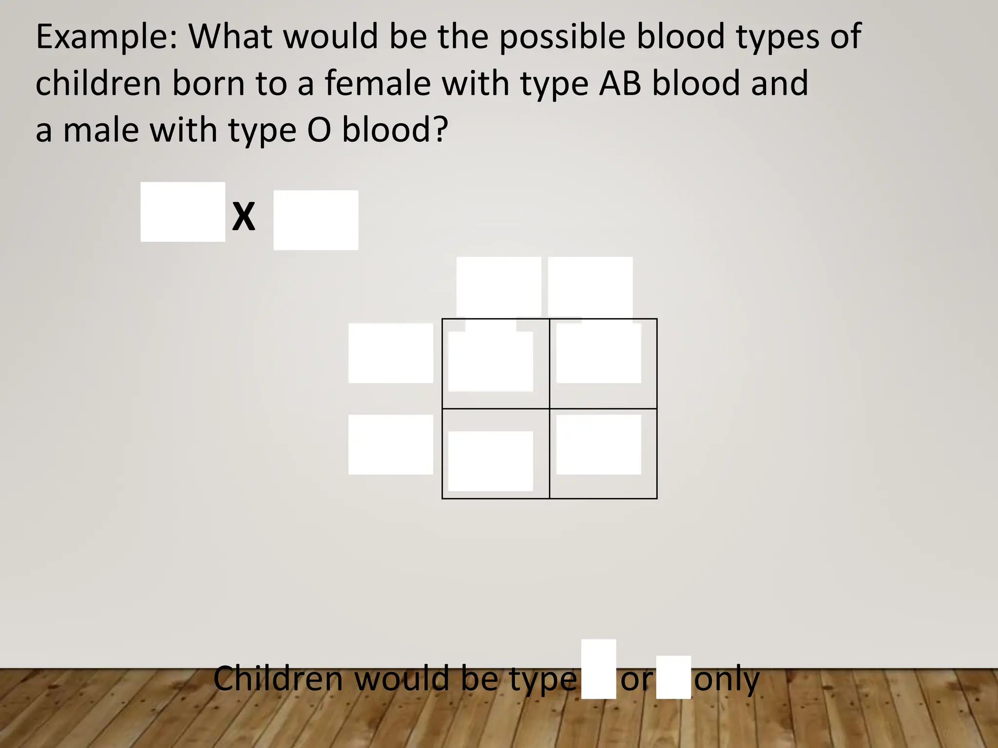 A B
Example: What would be the possible blood types of
children born to a female with type AB blood and
a male with type O blood?
AB X OO
AO BO
AO BO
O
O
Children would be type A or B only
 