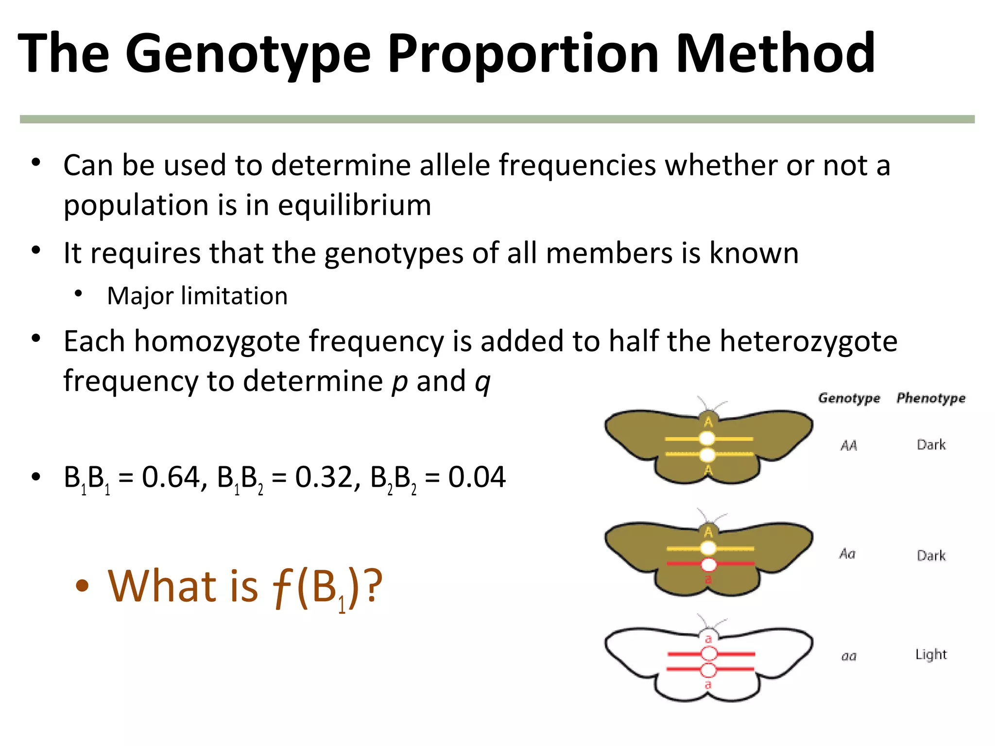 The Genotype Proportion Method
• Can be used to determine allele frequencies whether or not a
population is in equilibrium
• It requires that the genotypes of all members is known
• Major limitation
• Each homozygote frequency is added to half the heterozygote
frequency to determine p and q
• B1B1 = 0.64, B1B2 = 0.32, B2B2 = 0.04
• What is ƒ(B1)?
 