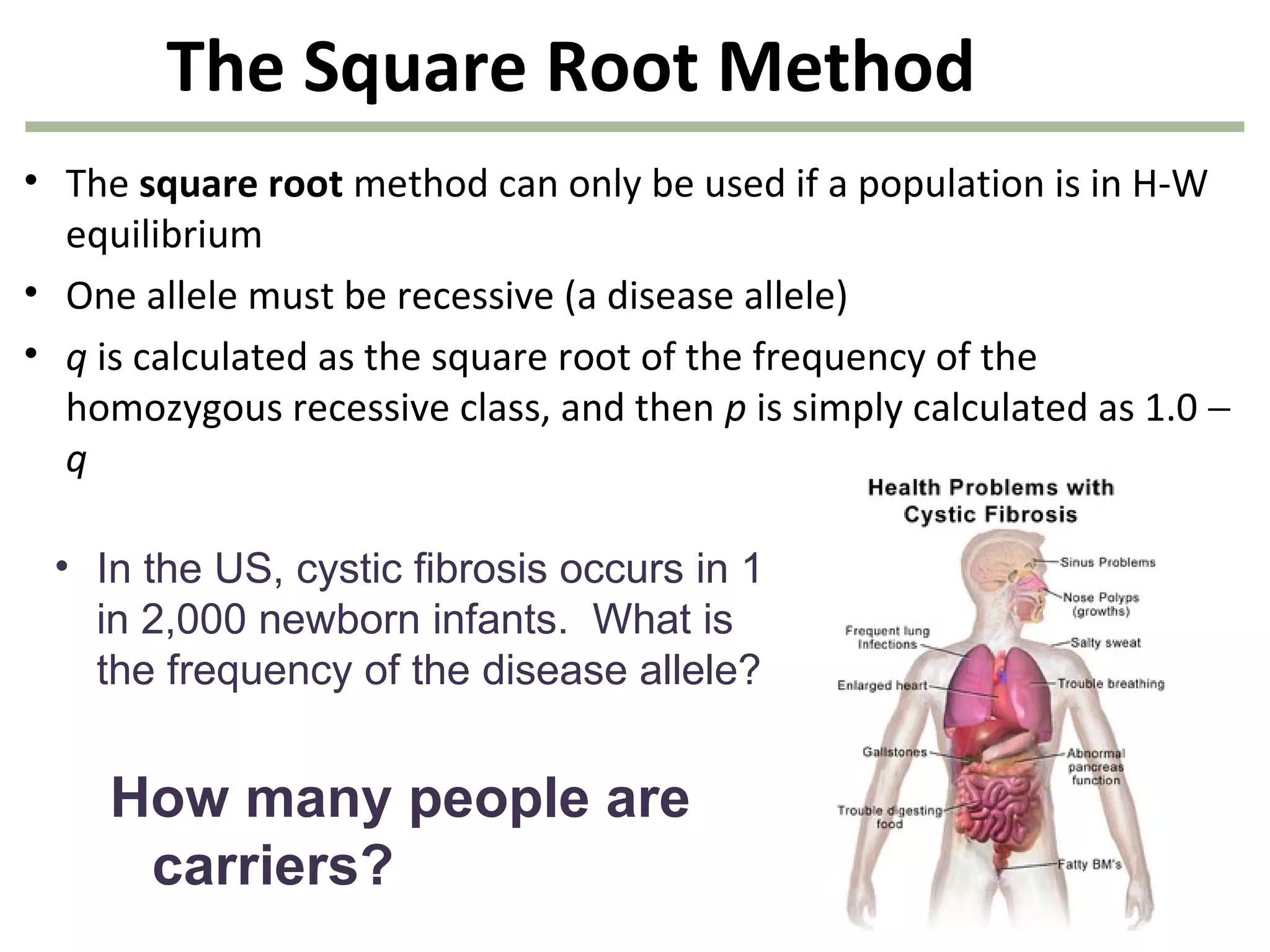 The Square Root Method
• The square root method can only be used if a population is in H-W
equilibrium
• One allele must be recessive (a disease allele)
• q is calculated as the square root of the frequency of the
homozygous recessive class, and then p is simply calculated as 1.0 −
q
• In the US, cystic fibrosis occurs in 1
in 2,000 newborn infants. What is
the frequency of the disease allele?
How many people are
carriers?
 