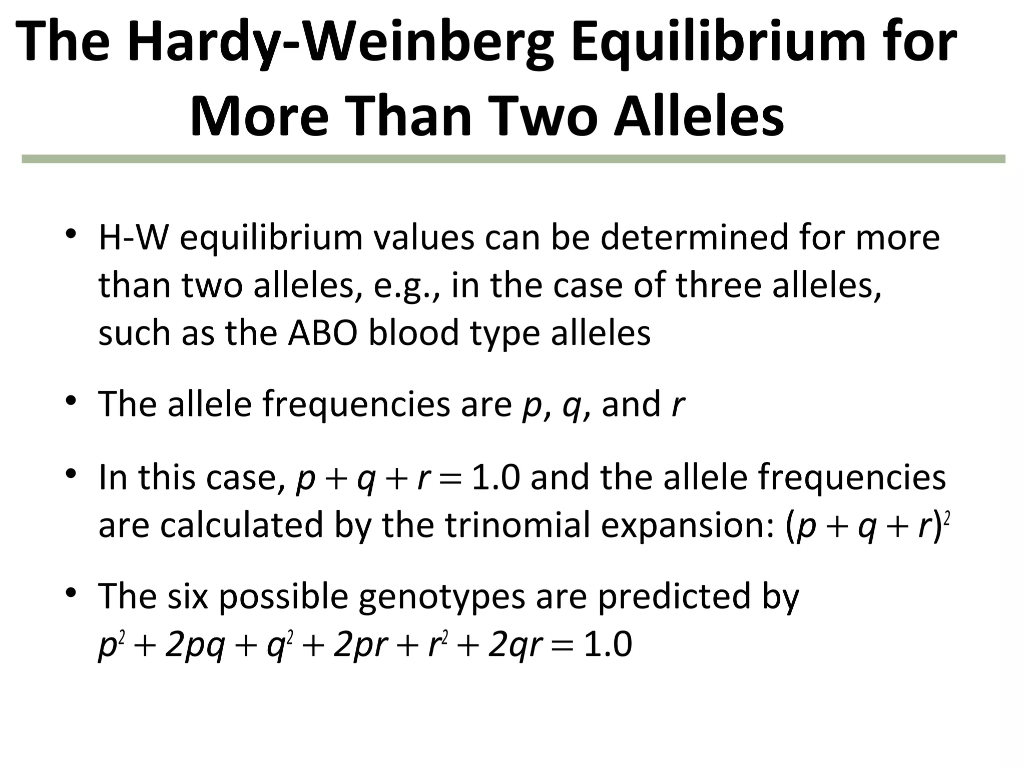 The Hardy-Weinberg Equilibrium for
More Than Two Alleles
• H-W equilibrium values can be determined for more
than two alleles, e.g., in the case of three alleles,
such as the ABO blood type alleles
• The allele frequencies are p, q, and r
• In this case, p + q + r = 1.0 and the allele frequencies
are calculated by the trinomial expansion: (p + q + r)2
• The six possible genotypes are predicted by
p2
+ 2pq + q2
+ 2pr + r2
+ 2qr = 1.0
 