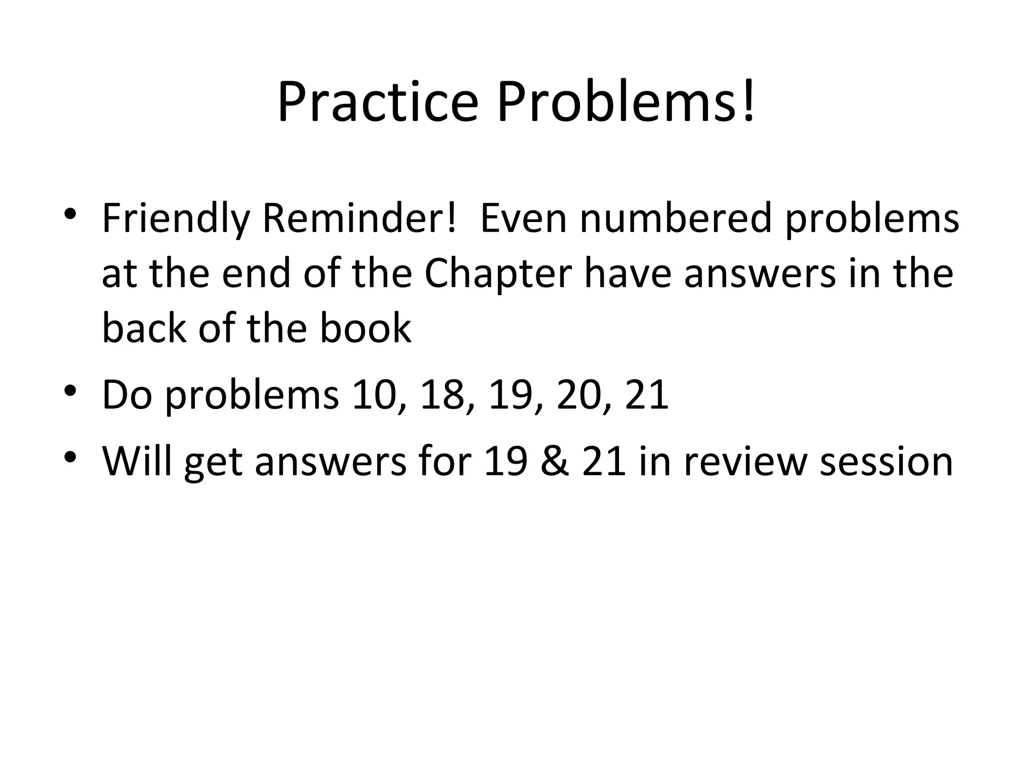 Practice Problems!
• Friendly Reminder! Even numbered problems
at the end of the Chapter have answers in the
back of the book
• Do problems 10, 18, 19, 20, 21
• Will get answers for 19 & 21 in review session
 