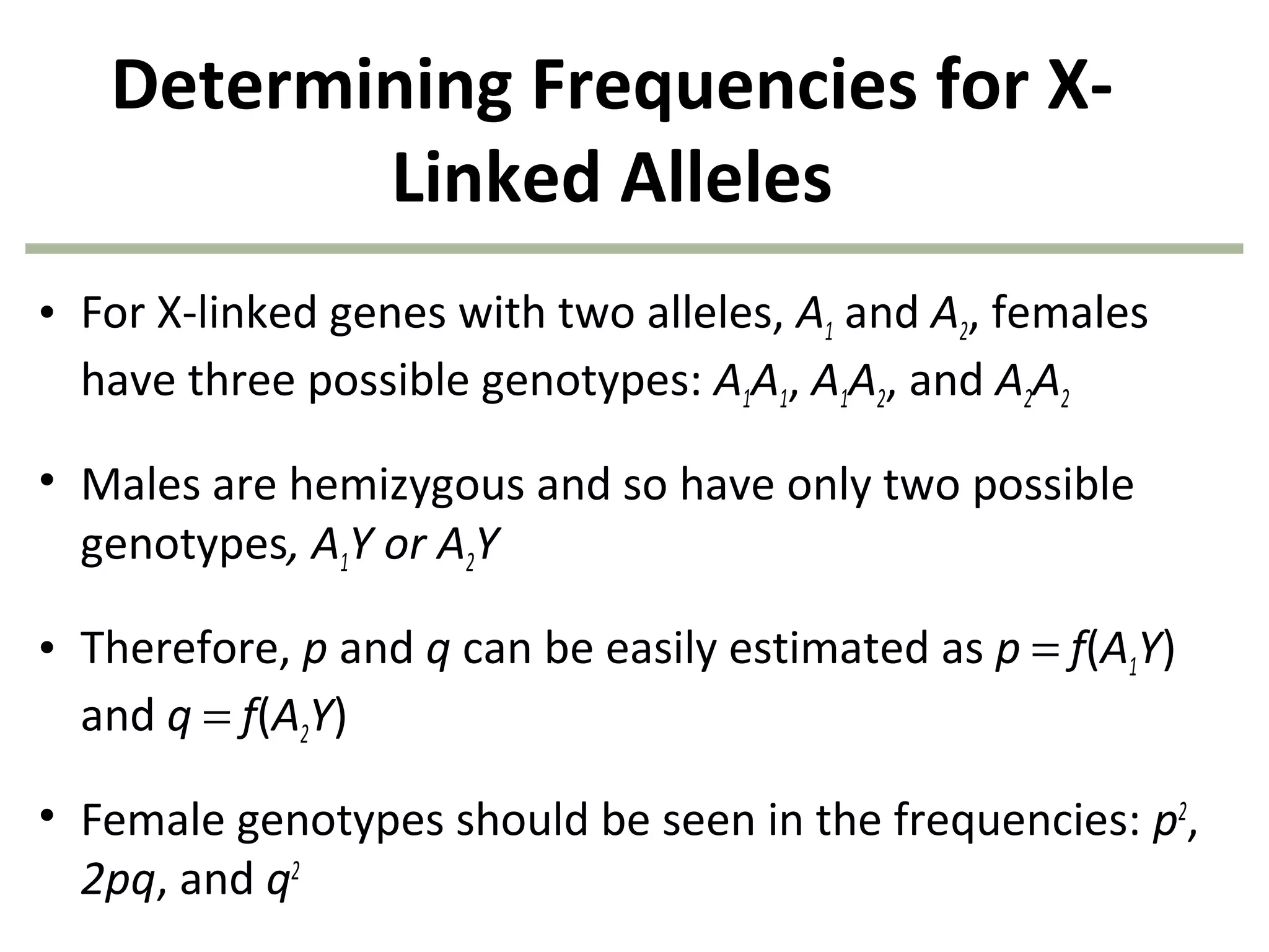 Determining Frequencies for X-
Linked Alleles
• For X-linked genes with two alleles, A1 and A2, females
have three possible genotypes: A1A1, A1A2, and A2A2
• Males are hemizygous and so have only two possible
genotypes, A1Y or A2Y
• Therefore, p and q can be easily estimated as p = f(A1Y)
and q = f(A2Y)
• Female genotypes should be seen in the frequencies: p2
,
2pq, and q2
 