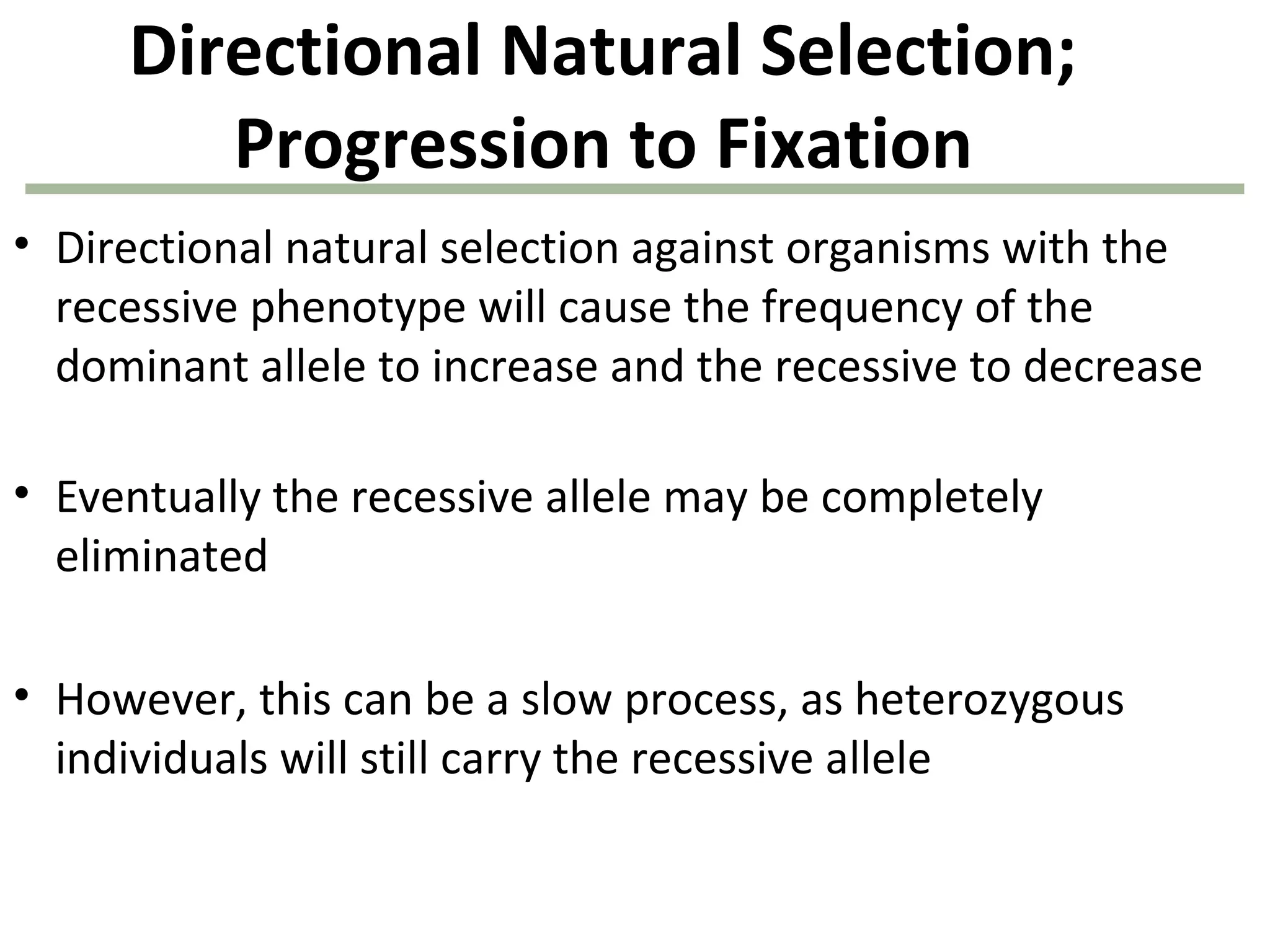 Directional Natural Selection;
Progression to Fixation
• Directional natural selection against organisms with the
recessive phenotype will cause the frequency of the
dominant allele to increase and the recessive to decrease
• Eventually the recessive allele may be completely
eliminated
• However, this can be a slow process, as heterozygous
individuals will still carry the recessive allele
 