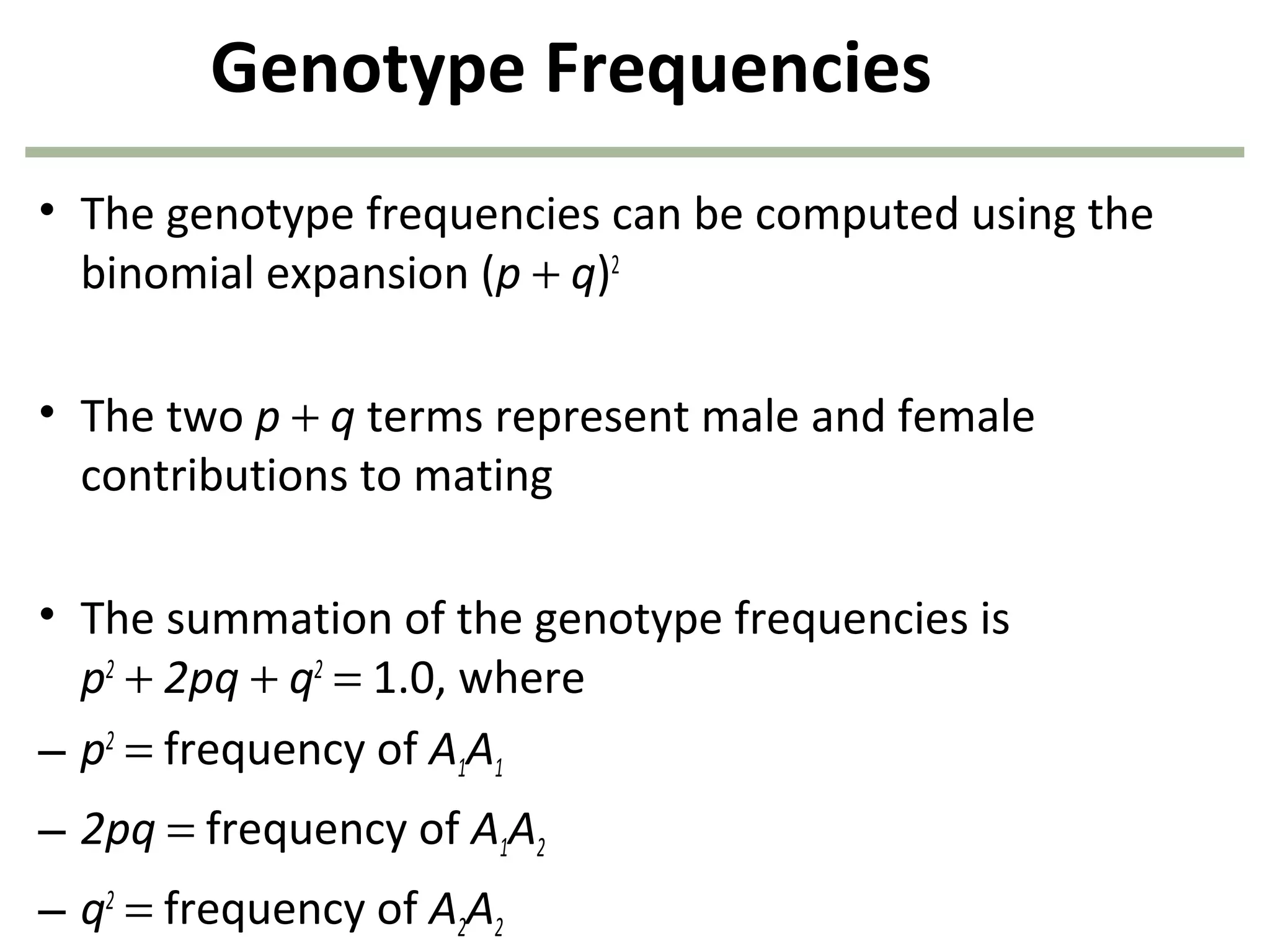 Genotype Frequencies
• The genotype frequencies can be computed using the
binomial expansion (p + q)2
• The two p + q terms represent male and female
contributions to mating
• The summation of the genotype frequencies is
p2
+ 2pq + q2
= 1.0, where
– p2
= frequency of A1A1
– 2pq = frequency of A1A2
– q2
= frequency of A2A2
 