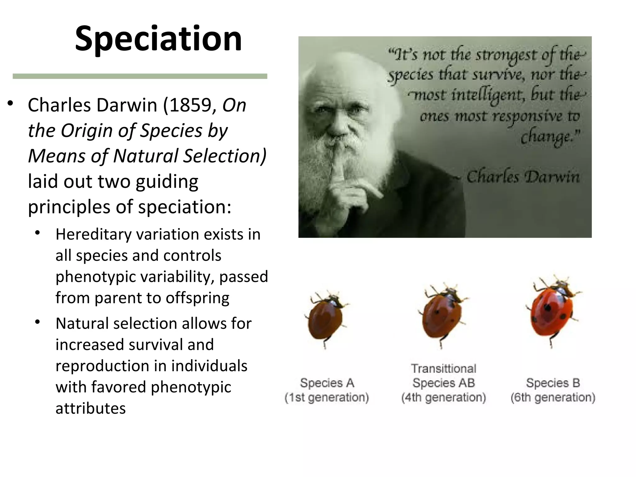 Speciation
• Charles Darwin (1859, On
the Origin of Species by
Means of Natural Selection)
laid out two guiding
principles of speciation:
• Hereditary variation exists in
all species and controls
phenotypic variability, passed
from parent to offspring
• Natural selection allows for
increased survival and
reproduction in individuals
with favored phenotypic
attributes
 