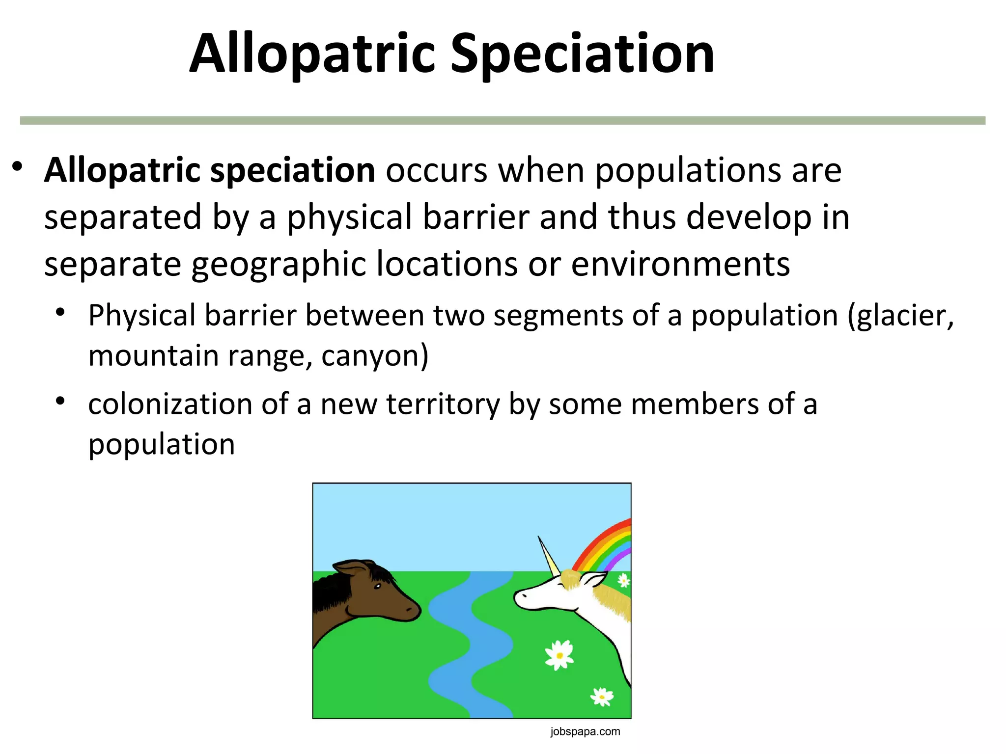 Allopatric Speciation
• Allopatric speciation occurs when populations are
separated by a physical barrier and thus develop in
separate geographic locations or environments
• Physical barrier between two segments of a population (glacier,
mountain range, canyon)
• colonization of a new territory by some members of a
population
jobspapa.com
 