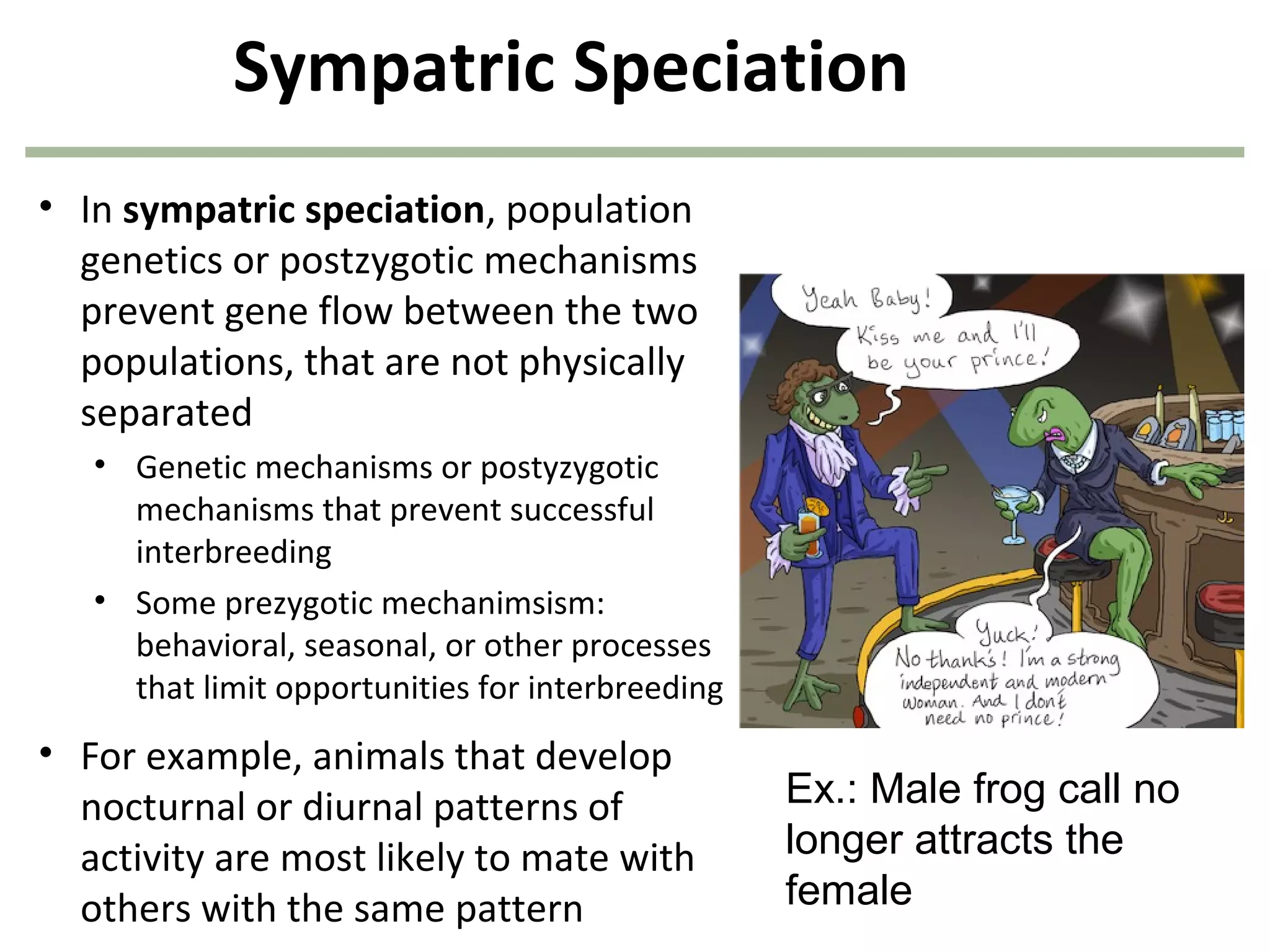 Sympatric Speciation
• In sympatric speciation, population
genetics or postzygotic mechanisms
prevent gene flow between the two
populations, that are not physically
separated
• Genetic mechanisms or postyzygotic
mechanisms that prevent successful
interbreeding
• Some prezygotic mechanimsism:
behavioral, seasonal, or other processes
that limit opportunities for interbreeding
• For example, animals that develop
nocturnal or diurnal patterns of
activity are most likely to mate with
others with the same pattern
Ex.: Male frog call no
longer attracts the
female
 