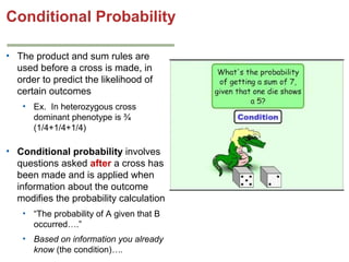 Conditional Probability
• The product and sum rules are
used before a cross is made, in
order to predict the likelihood of
certain outcomes
• Ex. In heterozygous cross
dominant phenotype is ¾
(1/4+1/4+1/4)

• Conditional probability involves
questions asked after a cross has
been made and is applied when
information about the outcome
modifies the probability calculation
• “The probability of A given that B
occurred….”
• Based on information you already
know (the condition)….

 