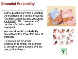 Binomial Probability
• Some questions involve predicting
the likelihood of a series of events
(for which there are two outcomes
each time). Ex. How many of x
number of children will be
boys/girls
• We use binomial probability
calculations to answer this type of
question
• It expands the binomial
expression to reflect the number
of outcome combinations and the
probability of each

?
?

 