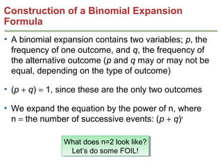 Construction of a Binomial Expansion
Formula
• A binomial expansion contains two variables; p, the
frequency of one outcome, and q, the frequency of
the alternative outcome (p and q may or may not be
equal, depending on the type of outcome)
• (p + q) = 1, since these are the only two outcomes
• We expand the equation by the power of n, where
n = the number of successive events: (p + q)n
What does n=2 look like?
What does n=2 look like?
Let’s do some FOIL!
Let’s do some FOIL!

 