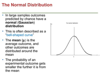 The Normal Distribution
• In large samples outcomes
predicted by chance have a
normal (Gaussian)
distribution
• This is often described as a
“bell-shaped curve”
• The mean (µ) is the
average outcome, and
other outcomes are
distributed around the
mean
• The probability of an
experimental outcome gets
smaller the further it is from
the mean

 