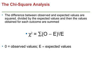 The Chi-Square Analysis
• The difference between observed and expected values are
squared, divided by the expected values and then the values
obtained for each outcome are summed

• χ2 = ∑(O − E)2/E
• 0 = observed values; E = expected values

 