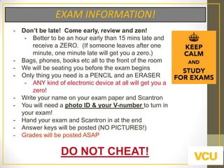 EXAM INFORMATION!
-

-

-

Don‟t be late! Come early, review and zen!
- Better to be an hour early than 15 mins late and
receive a ZERO. (If someone leaves after one
minute, one minute late will get you a zero.)
Bags, phones, books etc all to the front of the room
We will be seating you before the exam begins
Only thing you need is a PENCIL and an ERASER
- ANY kind of electronic device at all will get you a
zero!
Write your name on your exam paper and Scantron
You will need a photo ID & your V-number to turn in
your exam!
Hand your exam and Scantron in at the end
Answer keys will be posted (NO PICTURES!)
Grades will be posted ASAP

DO NOT CHEAT!

 