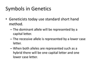 Symbols in Genetics
• Geneticists today use standard short hand
method.
– The dominant allele will be represented by a
capital letter.
– The recessive allele is represented by a lower case
letter.
– When both alleles are represented such as a
hybrid there will be one capital letter and one
lower case letter.
 