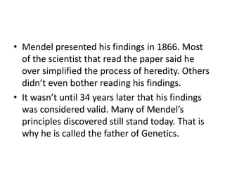 • Mendel presented his findings in 1866. Most
of the scientist that read the paper said he
over simplified the process of heredity. Others
didn’t even bother reading his findings.
• It wasn’t until 34 years later that his findings
was considered valid. Many of Mendel’s
principles discovered still stand today. That is
why he is called the father of Genetics.
 