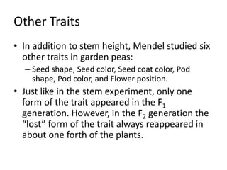Other Traits
• In addition to stem height, Mendel studied six
other traits in garden peas:
– Seed shape, Seed color, Seed coat color, Pod
shape, Pod color, and Flower position.
• Just like in the stem experiment, only one
form of the trait appeared in the F1
generation. However, in the F2 generation the
“lost” form of the trait always reappeared in
about one forth of the plants.
 