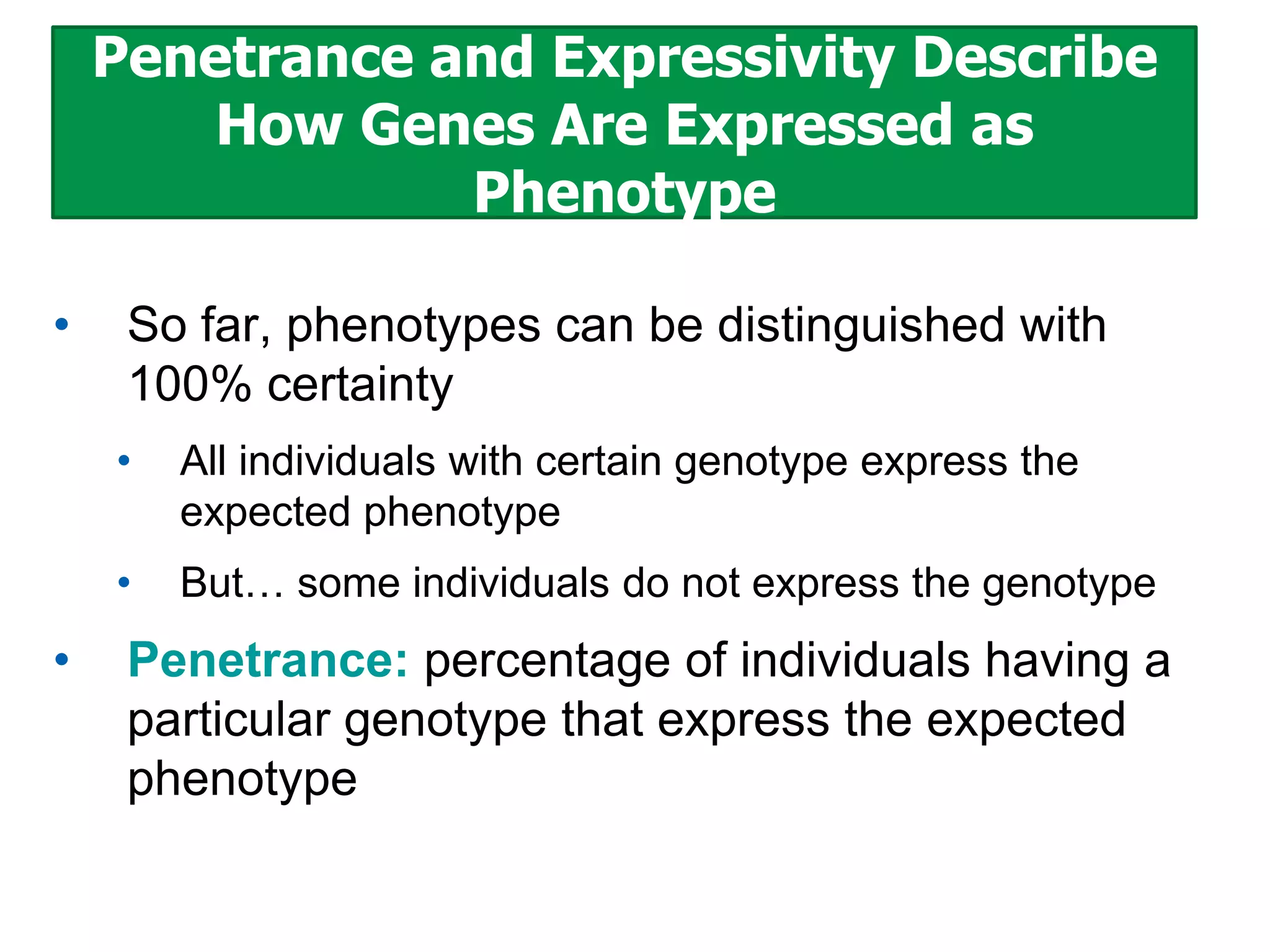 Penetrance and Expressivity Describe
How Genes Are Expressed as
Phenotype
•

So far, phenotypes can be distinguished with
100% certainty
•
•

•

All individuals with certain genotype express the
expected phenotype
But… some individuals do not express the genotype

Penetrance: percentage of individuals having a
particular genotype that express the expected
phenotype

 