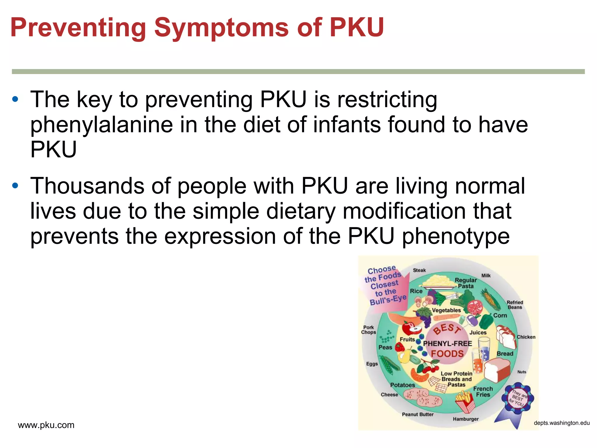 Preventing Symptoms of PKU
• The key to preventing PKU is restricting
phenylalanine in the diet of infants found to have
PKU
• Thousands of people with PKU are living normal
lives due to the simple dietary modification that
prevents the expression of the PKU phenotype

www.pku.com

depts.washington.edu

 