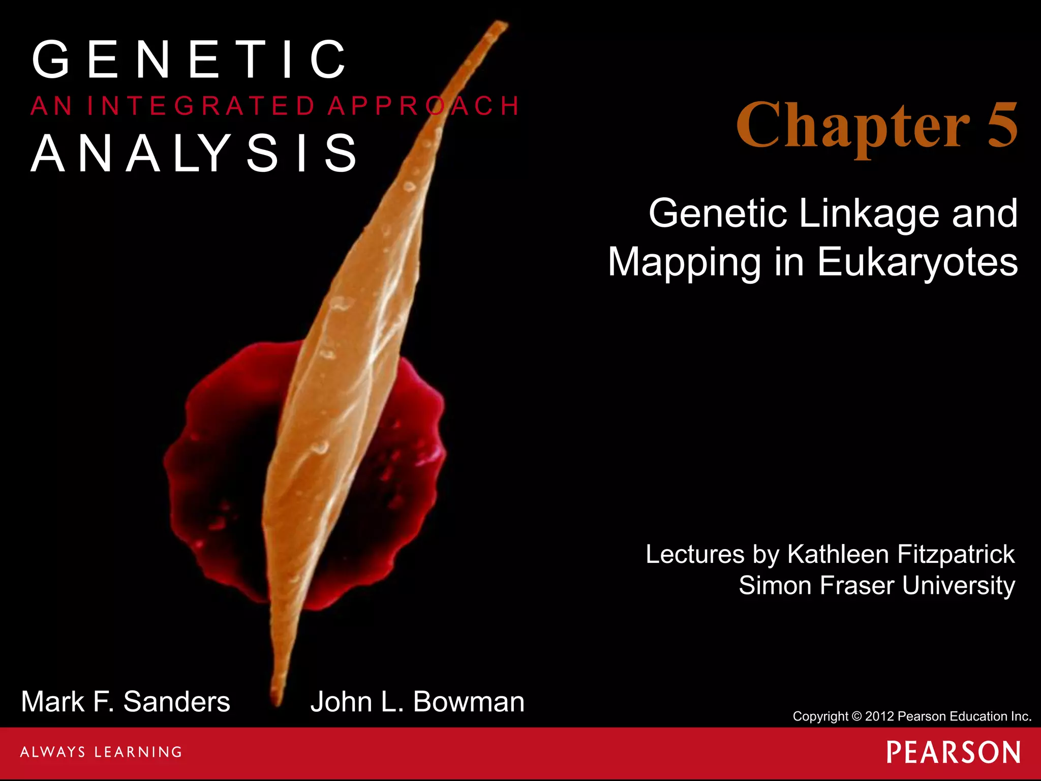 GENETIC
AN I NTE G RATE D APPR OAC H

A N A LY S I S

Chapter 5
Genetic Linkage and
Mapping in Eukaryotes

Lectures by Kathleen Fitzpatrick
Simon Fraser University

Mark F. Sanders

John L. Bowman

Copyright © 2012 Pearson Education Inc.

 