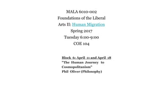 MALA 6010-002
Foundations of the Liberal
Arts II: Human Migration
Spring 2017
Tuesday 6:00-9:00
COE 104
Block 6: April 11 and April 18
"The Human Journey to
Cosmopolitanism"
Phil Oliver (Philosophy)
 