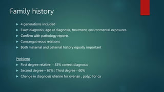 Family history
 4 generations included
 Exact diagnosis, age at diagnosis, treatment, environmental exposures
 Confirm with pathology reports
 Consanguineous relations
 Both maternal and paternal history equally important
Problems
 First degree relative - 83% correct diagnosis
 Second degree – 67% ; Third degree - 60%
 Change in diagnosis uterine for ovarian , polyp for ca
 