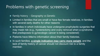 Problems with genetic screening
 Family history - Geography vs Genetic
 Limited in families that are small or have few female relatives, in families
with several early deaths for other reasons
 In families in which individuals have undergone prophylactic surgeries that
may mask risk (e.g., hysterectomy and ovary removal when a syndrome
that predisposes to gynecologic cancer is being considered)
 Patients have little/no information about their family histories.
 In such families, a single indication may carry more weight, and the
lack of family history of cancer should not discount risk to a family
member.
 