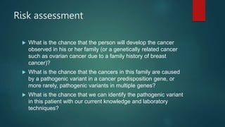 Risk assessment
 What is the chance that the person will develop the cancer
observed in his or her family (or a genetically related cancer
such as ovarian cancer due to a family history of breast
cancer)?
 What is the chance that the cancers in this family are caused
by a pathogenic variant in a cancer predisposition gene, or
more rarely, pathogenic variants in multiple genes?
 What is the chance that we can identify the pathogenic variant
in this patient with our current knowledge and laboratory
techniques?
 
