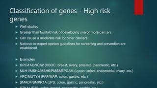 Classification of genes - High risk
genes
 Well studied
 Greater than fourfold risk of developing one or more cancers
 Can cause a moderate risk for other cancers
 National or expert opinion guidelines for screening and prevention are
established
 Examples
 BRCA1/BRCA2 (HBOC: breast, ovary, prostate, pancreatic, etc.)
 MLH1/MSH2/MSH6/PMS2/EPCAM (Lynch: colon, endometrial, ovary, etc.)
 APC/MUTYH (FAP/MAP: colon, gastric, etc.)
 SMAD4/BMPR1A (JPS: colon, gastric, pancreatic, etc.)
 