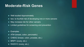Moderate-Risk Genes
 Well studied Approximately
 two- to fourfold risk of developing one or more cancers
 May increase risk for other cancers
 Limited guidelines for screening and prevention
 Examples
 ATM (breast, colon, pancreatic)
 CHEK2 (breast, colon, prostate, etc.)
 BRIP1 (ovary, etc.)
 RAD51C (ovary, etc.)
 