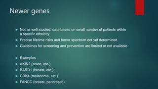 Newer genes
 Not as well studied, data based on small number of patients within
a specific ethnicity
 Precise lifetime risks and tumor spectrum not yet determined
 Guidelines for screening and prevention are limited or not available
 Examples
 AXIN2 (colon, etc.)
 BARD1 (breast, etc.)
 CDK4 (melanoma, etc.)
 FANCC (breast, pancreatic)
 