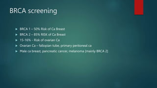 BRCA screening
 BRCA 1 – 50% Risk of Ca Breast
 BRCA 2 – 85% RISK of Ca Breast
 15-16% - Risk of ovarian Ca
 Ovarian Ca – fallopian tube, primary peritoneal ca
 Male ca breast, pancreatic cancer, melanoma [mainly BRCA 2]
 