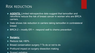 RISK REDUCTION
 AGENTS: Limited retrospective data suggest that tamoxifen and
raloxifene reduce the risk of breast cancer in women who are BRCA
carriers.
 Date shows risk reduction in carriers taking tamoxifen in contralateral
breast
 BRCA 2 – mostly ER + - respond well to chemo prevention
 Surgery:
 Reduce risk >90%
 Breast conservation surgery ? To do or not to do
 Profound impact on surgery dissection making
 