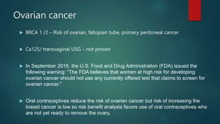 Ovarian cancer
 BRCA 1 /2 – Risk of ovarian, fallopian tube, primary peritoneal cancer
 Ca125/ transvaginal USG – not proven
 In September 2016, the U.S. Food and Drug Administration (FDA) issued the
following warning: “The FDA believes that women at high risk for developing
ovarian cancer should not use any currently offered test that claims to screen for
ovarian cancer.”
 Oral contraceptives reduce the risk of ovarian cancer but risk of increasing the
breast cancer is low so risk benefit analysis favors use of oral contraceptives who
are not yet ready to remove the ovary.
 
