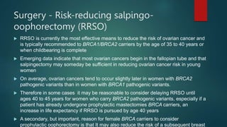 Surgery - Risk-reducing salpingo-
oophorectomy (RRSO)
 RRSO is currently the most effective means to reduce the risk of ovarian cancer and
is typically recommended to BRCA1/BRCA2 carriers by the age of 35 to 40 years or
when childbearing is complete
 Emerging data indicate that most ovarian cancers begin in the fallopian tube and that
salpingectomy may someday be sufficient in reducing ovarian cancer risk in young
women
 On average, ovarian cancers tend to occur slightly later in women with BRCA2
pathogenic variants than in women with BRCA1 pathogenic variants.
 Therefore in some cases it may be reasonable to consider delaying RRSO until
ages 40 to 45 years for women who carry BRCA2 pathogenic variants, especially if a
patient has already undergone prophylactic mastectomies BRCA carriers, an
increase in life expectancy if RRSO is pursued by age 40 years
 A secondary, but important, reason for female BRCA carriers to consider
prophylactic oophorectomy is that It may also reduce the risk of a subsequent breast
 