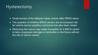 Hysterectomy
 Small stumps of the fallopian tubes remain after RRSO alone
 The question of whether BRCA carriers are at increased risk
for uterine serous papillary carcinoma has also been raised
 Removing the uterus may make it possible for a BRCA carrier
to take unopposed estrogen or tamoxifen in the future without
the risk of uterine cancer
 