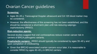 Ovarian Cancer guidelines
Screening:
 Ages 30–35 y: Transvaginal Doppler ultrasound and CA 125 blood marker may
be considered.
 However, the effectiveness of this screening has not been established, and this
should be considered a short-term plan until risk-reducing salpingo-
oophorectomy (RRSO).
Risk-reduction agents:
Several studies suggest that oral contraceptives reduce ovarian cancer risk in
carriers of BRCA pathogenic variants.
Prophylactic surgery: RRSO should typically be considered by ages 35–40 y and
upon completion of childbearing.
 Given that BRCA2-associated ovarian cancers occur later, it is reasonable to
consider RRSO by ages 40–45 y in BRCA2 carriers.
 