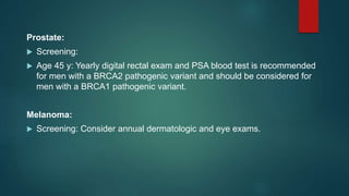 Prostate:
 Screening:
 Age 45 y: Yearly digital rectal exam and PSA blood test is recommended
for men with a BRCA2 pathogenic variant and should be considered for
men with a BRCA1 pathogenic variant.
Melanoma:
 Screening: Consider annual dermatologic and eye exams.
 