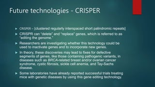 Future technologies - CRISPER
 CRISPER – [clustered regularly interspaced short palindromic repeats]
 CRISPR can “delete” and “replace” genes, which is referred to as
“editing the genome.”
 Researchers are investigating whether this technology could be
used to inactivate genes and to incorporate new genes.
 In theory, these discoveries may lead to fixes for defective
segments of genes, like those containing pathogenic variants, in
diseases such as BRCA-related breast and/or ovarian cancer
syndrome, cystic fibrosis, sickle cell anemia, and Tay-Sachs
disease.
 Some laboratories have already reported successful trials treating
mice with genetic diseases by using this gene editing technology.
 