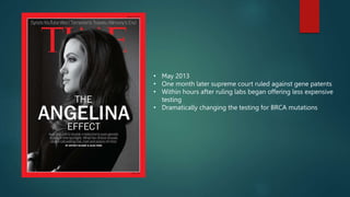 • May 2013
• One month later supreme court ruled against gene patents
• Within hours after ruling labs began offering less expensive
testing
• Dramatically changing the testing for BRCA mutations
 