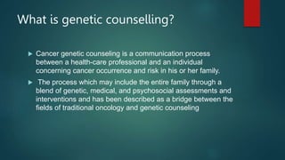 What is genetic counselling?
 Cancer genetic counseling is a communication process
between a health-care professional and an individual
concerning cancer occurrence and risk in his or her family.
 The process which may include the entire family through a
blend of genetic, medical, and psychosocial assessments and
interventions and has been described as a bridge between the
fields of traditional oncology and genetic counseling
 