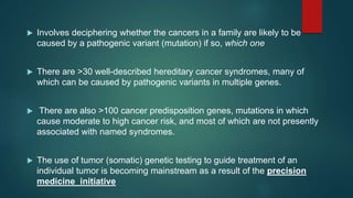  Involves deciphering whether the cancers in a family are likely to be
caused by a pathogenic variant (mutation) if so, which one
 There are >30 well-described hereditary cancer syndromes, many of
which can be caused by pathogenic variants in multiple genes.
 There are also >100 cancer predisposition genes, mutations in which
cause moderate to high cancer risk, and most of which are not presently
associated with named syndromes.
 The use of tumor (somatic) genetic testing to guide treatment of an
individual tumor is becoming mainstream as a result of the precision
medicine initiative
 