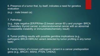 6. Presence of a tumor that, by itself, indicates a need for genetics
evaluation
(e.g - male breast ca)
7. Pathology
(e.g., triple negative [ER/PR/Her-2] breast cancer 60 y and younger- BRCA
1; medullary thyroid cancer; a colon/endometrial cancer with an abnormal
microsatellite instability or immunohistochemistry result)
8. Tumor profiling results with possible germline implications (e.g.,
pathogenic BRCA1/BRCA2 variant detected by tumor profiling in any tumor
type)
9. Family history of a known pathogenic variant in a cancer predisposition
gene (e.g., BRCA1, MSH2, PTEN, CHEK2)
 