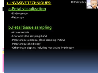 Dr.Padmesh. V
2. INVASIVE TECHNIQUES:
a.Fetal visualization
  -Embryoscopy
  -Fetoscopy


b.Fetal tissue sampling
  -Amniocentesis
  -Chorionic villus sampling (CVS)
  -Percutaneous umbilical blood sampling (PUBS)
  -Percutaneous skin biopsy
  -Other organ biopsies, including muscle and liver biopsy
 