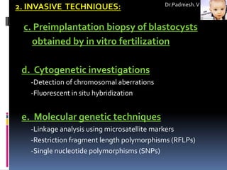 Dr.Padmesh. V
2. INVASIVE TECHNIQUES:

 c. Preimplantation biopsy of blastocysts
   obtained by in vitro fertilization

 d. Cytogenetic investigations
   -Detection of chromosomal aberrations
   -Fluorescent in situ hybridization


 e. Molecular genetic techniques
   -Linkage analysis using microsatellite markers
   -Restriction fragment length polymorphisms (RFLPs)
   -Single nucleotide polymorphisms (SNPs)
 