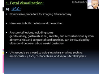 Dr.Padmesh. V
1. Fetal Visualization:
a) USG:
 Noninvasive procedure for imaging fetal anatomy.


 Harmless to both the fetus and the mother.


 Anatomical lesions, including some
  genitourinary, gastrointestinal, skeletal, and central nervous system
  abnormalities and congenital cardiopathies, can be visualized by
  ultrasound between 16-20 weeks' gestation.


 Ultrasound also is used to guide invasive sampling, such as
  amniocentesis, CVS, cordocentesis, and various fetal biopsies.
 
