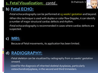 Dr.Padmesh. V
1. Fetal Visualization: contd..
b) Fetal ECHO:
 -Fetal echocardiography can be performed at 15 weeks' gestation and beyond.
 -When this technique is used with duplex or color flow Doppler, it can identify
 a number of major structural cardiac defects and rhythm.
 -Fetal echocardiography is recommended in cases where cardiac defects are
 suspected.


c) MRI:
   Because of fetal movements, its application has been limited.


d) RADIOGRAPHY:
  -Fetal skeleton can be visualized by radiography from 10 weeks' gestation
   onward.
  -Used for the diagnosis of inherited skeletal dysplasias, particularly
   osteochondrodysplasia, in the second and third trimesters.
 