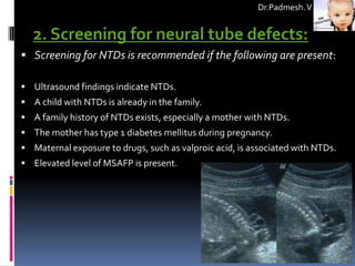 Dr.Padmesh. V


   2. Screening for neural tube defects:
 Screening for NTDs is recommended if the following are present:

 Ultrasound findings indicate NTDs.
 A child with NTDs is already in the family.
 A family history of NTDs exists, especially a mother with NTDs.
 The mother has type 1 diabetes mellitus during pregnancy.
 Maternal exposure to drugs, such as valproic acid, is associated with NTDs.
 Elevated level of MSAFP is present.
 